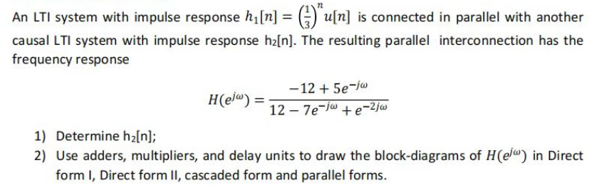 An LTI system with impulse response h₁ [n] = (u[n] is connected in parallel with another
causal LTI system with impulse response h₂[n]. The resulting parallel interconnection has the
frequency response
H(e) =
-12 + 5e-ja
127e-j+e-2jw
1) Determine h₂[n];
2) Use adders, multipliers, and delay units to draw the block-diagrams of H(e) in Direct
form I, Direct form II, cascaded form and parallel forms.