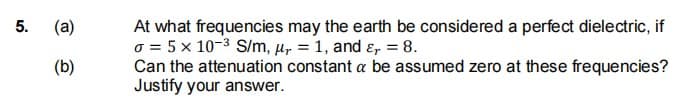 At what frequencies may the earth be considered a perfect dielectric, if
o = 5 x 10-3 S/m, µ, = 1, and ɛ, = 8.
Can the attenuation constant a be assumed zero at these frequencies?
Justify your answer.
5.
(a)
(b)
