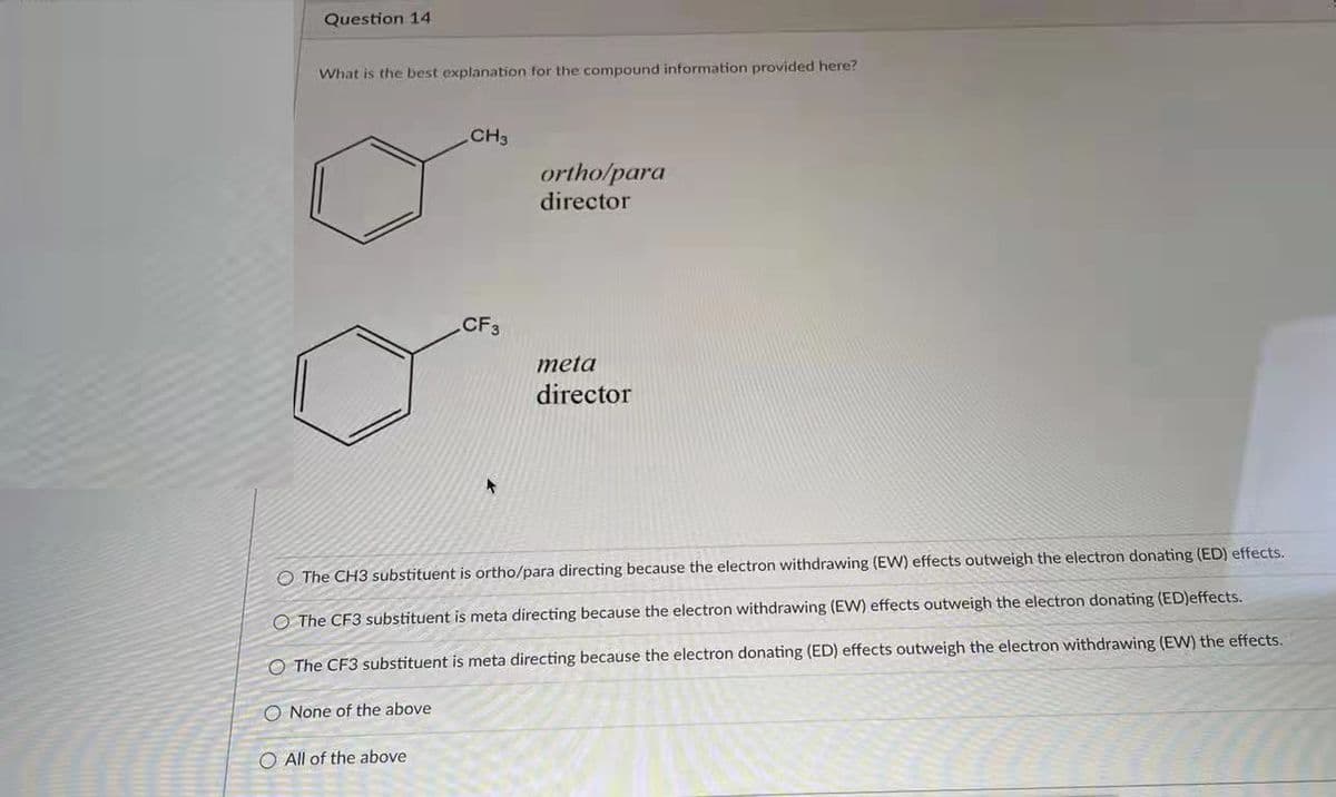Question 14
What is the best explanation for the compound information provided here?
CH3
ortho/para
director
CF3
meta
director
O The CH3 substituent is ortho/para directing because the electron withdrawing (EW) effects outweigh the electron donating (ED) effects.
O The CF3 substituent is meta directing because the electron withdrawing (EW) effects outweigh the electron donating (ED)effects.
O The CF3 substituent is meta directing because the electron donating (ED) effects outweigh the electron withdrawing (EW) the effects.
O None of the above
O All of the above
