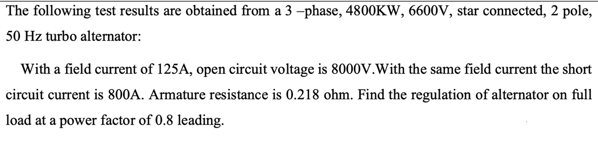 The following test results are obtained from a 3 -phase, 4800KW, 6600V, star connected, 2 pole,
50 Hz turbo alternator:
With a field current of 125A, open circuit voltage is 8000V.With the same field current the short
circuit current is 800A. Armature resistance is 0.218 ohm. Find the regulation of alternator on full
load at a power factor of 0.8 leading.
