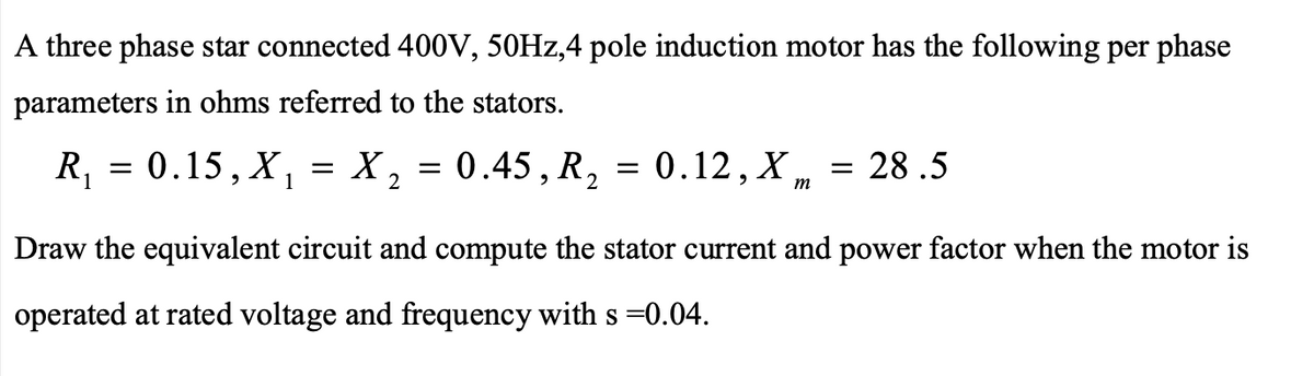 A three phase star connected 400V, 50HZ,4 pole induction motor has the following per phase
parameters in ohms referred to the stators.
R, = 0.15, X, =
X, = 0.45, R, = 0.12, X ,
28 .5
%3|
m
Draw the equivalent circuit and compute the stator current and power factor when the motor is
operated at rated voltage and frequency with s =0.04.
