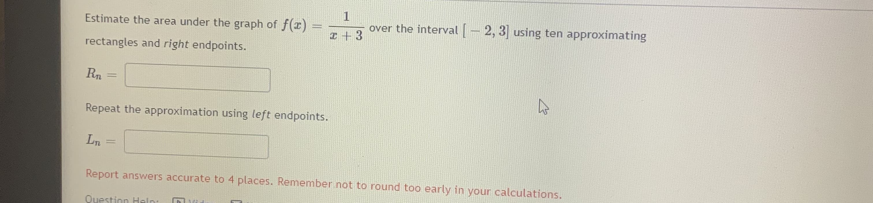 Estimate the area under the graph of f(z)
over the interval-2, 3 using ten approximating
I +3
rectangles and right endpoints.
Repeat the approximation using left endpoints.
Ln
Report answers accurate to 4 places. Remember.not to round too early in your calculations.

