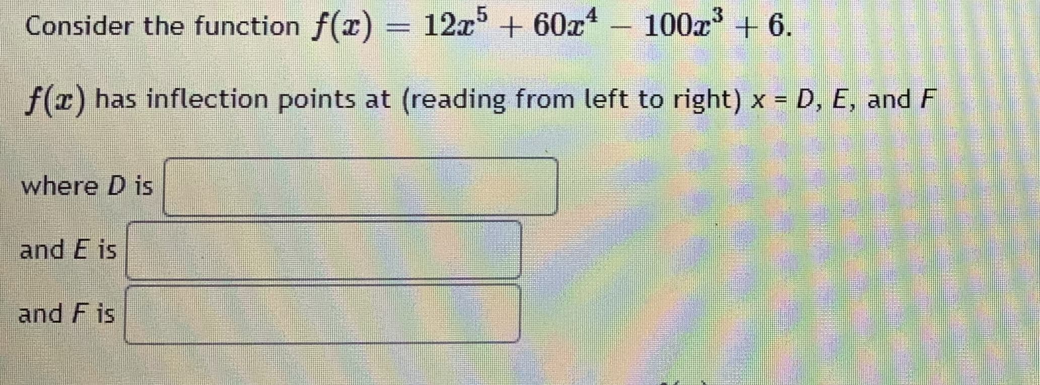 Consider the function f(x) = 12x' + 60x
100x + 6.
f(z) has inflection points at (reading from left to right) x = D, E, and F
