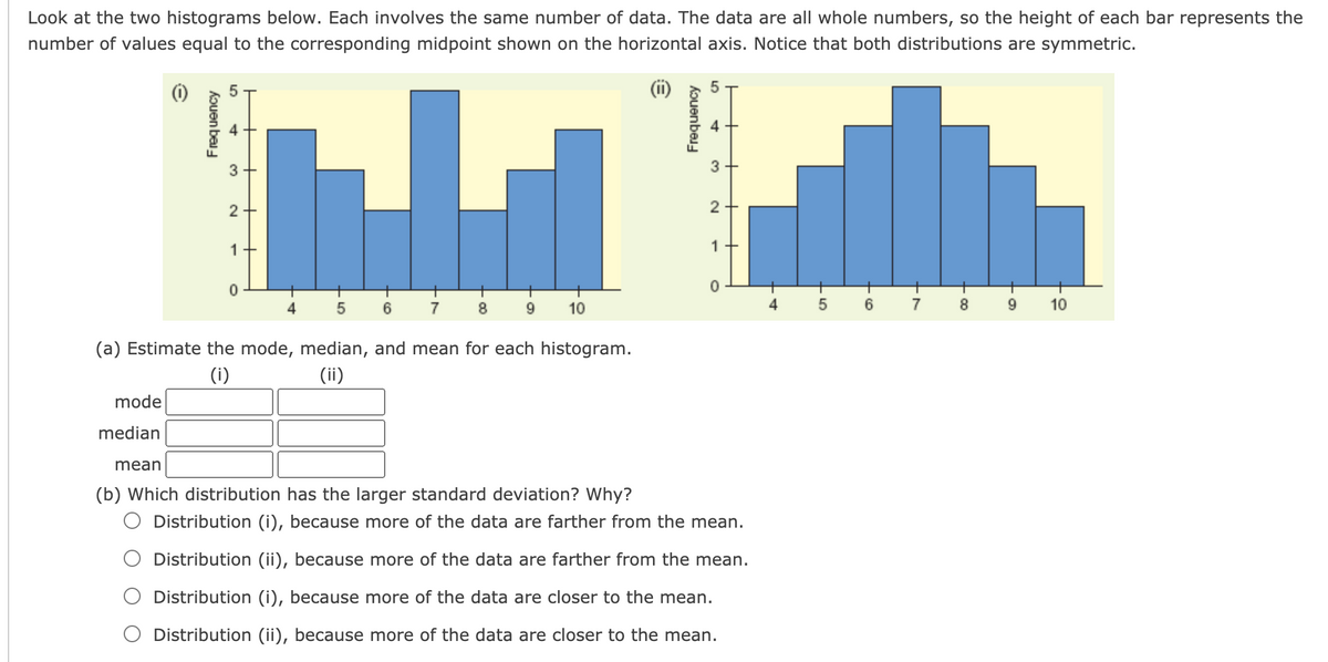 Look at the two histograms below. Each involves the same number of data. The data are all whole numbers, so the height of each bar represents the
number of values equal to the corresponding midpoint shown on the horizontal axis. Notice that both distributions are symmetric.
3
3
2
1
1
7
10
5
7
10
(a) Estimate the mode, median, and mean for each histogram.
(i)
(ii)
mode
median
mean
(b) Which distribution has the larger standard deviation? Why?
O Distribution (i), because more of the data are farther from the mean.
Distribution (ii), because more of the data are farther from the mean.
Distribution (i), because more of the data are closer to the mean.
O Distribution (ii), because more of the data are closer to the mean.
LO
Frequency
4)
2.
kouen bai
