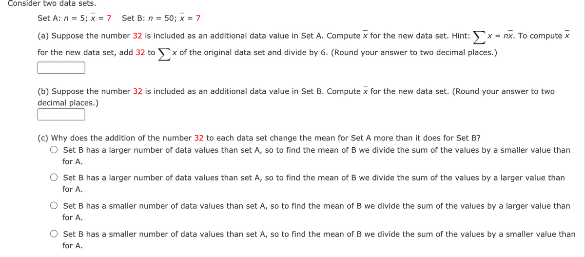 Consider two data sets.
Set A: n = 5; x = 7
Set B: n =
50; x = 7
(a) Suppose the number 32 is included as an additional data value in Set A. Compute x for the new data set. Hint:
X = nx. To compute x
for the new data set, add 32 to x of the original data set and divide by 6. (Round your answer to two decimal places.)
(b) Suppose the number 32 is included as an additional data value in Set B. Compute x for the new data set. (Round your answer to two
decimal places.)
(c) Why does the addition of the number 32 to each data set change the mean for Set A more than it does for Set B?
O Set B has a larger number of data values than set A, so to find the mean of B we divide the sum of the values by a smaller value than
for A.
Set B has a larger number of data values than set A, so to find the mean of B we divide the sum of the values by a larger value than
for A.
Set B has a smaller number of data values than set A, so to find the mean of B we divide the sum of the values by a larger value than
for A.
Set B has a smaller number of data values than set A, so to find the mean of B we divide the sum of the values by a smaller value than
for A.
