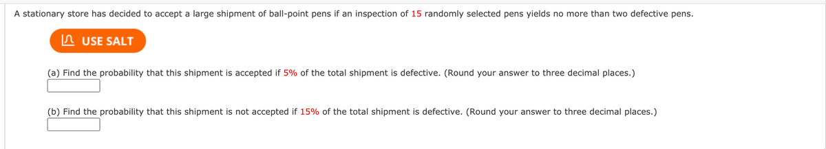 A stationary store has decided to accept a large shipment of ball-point pens if an inspection of 15 randomly selected pens yields no more than two defective pens.
In USE SALT
(a) Find the probability that this shipment is accepted if 5% of the total shipment is defective. (Round your answer to three decimal places.)
(b) Find the probability that this shipment is not accepted if 15% of the total shipment is defective. (Round your answer to three decimal places.)
