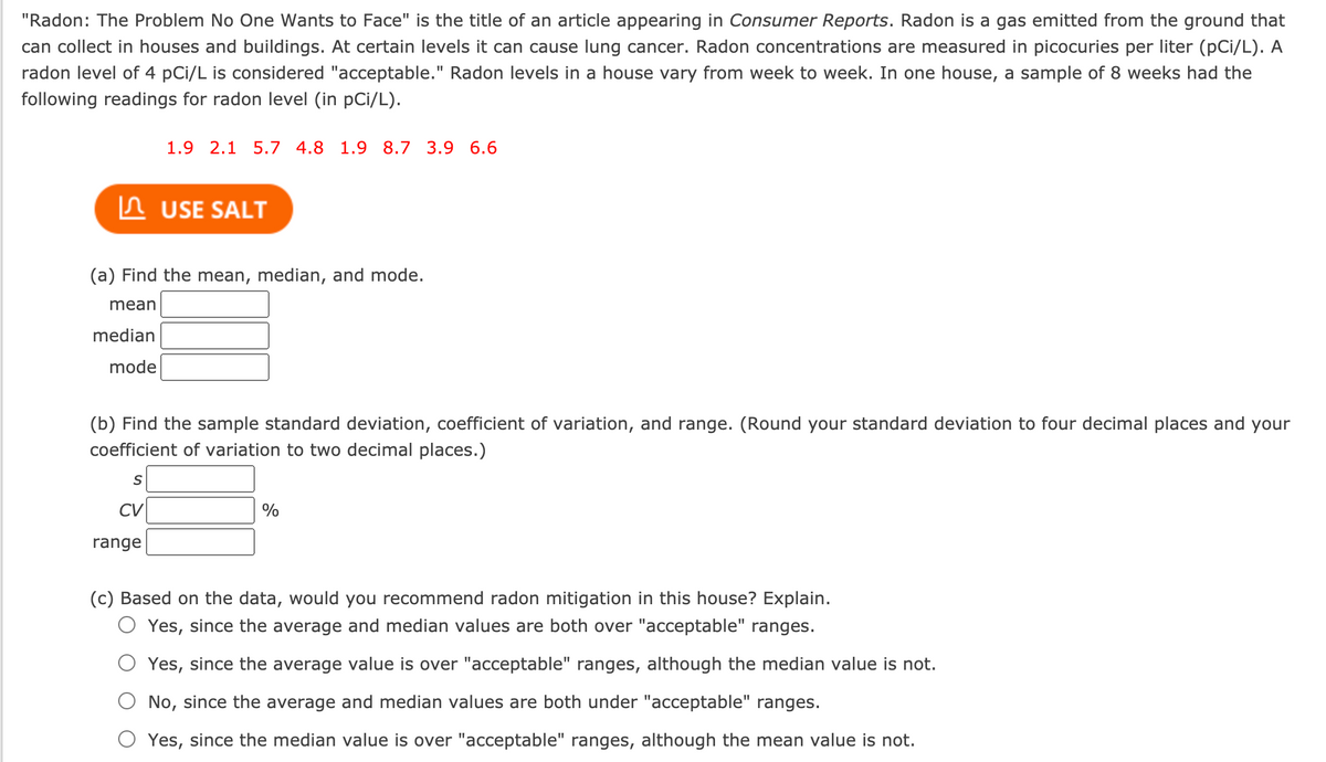 "Radon: The Problem No One Wants to Face" is the title of an article appearing in Consumer Reports. Radon is a gas emitted from the ground that
can collect in houses and buildings. At certain levels it can cause lung cancer. Radon concentrations are measured in picocuries per liter (pCi/L). A
radon level of 4 pCi/L is considered "acceptable." Radon levels in a house vary from week to week. In one house, a sample of 8 weeks had the
following readings for radon level (in pCi/L).
1.9 2.1 5.7 4.8 1.9 8.7 3.9 6.6
In USE SALT
(a) Find the mean, median, and mode.
mean
median
mode
(b) Find the sample standard deviation, coefficient of variation, and range. (Round your standard deviation to four decimal places and your
coefficient of variation to two decimal places.)
CV
%
range
(c) Based on the data, would you recommend radon mitigation in this house? Explain.
Yes, since the average and median values are both over "acceptable" ranges.
Yes, since the average value is over "acceptable" ranges, although the median value is not.
No, since the average and median values are both under "acceptable" ranges.
Yes, since the median value is over "acceptable" ranges, although the mean value is not.
