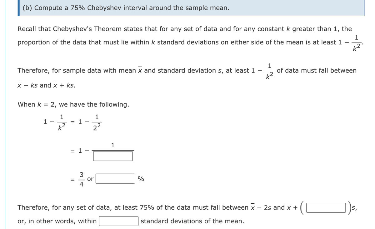 (b) Compute a 75% Chebyshev interval around the sample mean.
Recall that Chebyshev's Theorem states that for any set of data and for any constant k greater than 1,
the
1
proportion of the data that must lie within k standard deviations on either side of the mean is at least 1
1
of data must fall between
k?
Therefore, for sample data with mean x and standard deviation s, at least 1
X -
ks and x + ks.
When k =
2, we have the following.
1
1
1
k2
1
22
1
= 1
or
4
Therefore, for any set of data, at least 75% of the data must fall between x
2s and x +
or, in other words, within
standard deviations of the mean.
