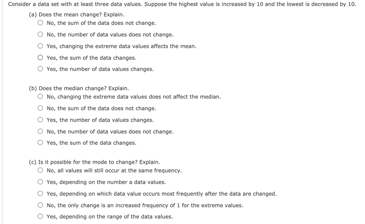 Consider a data set with at least three data values. Suppose the highest value is increased by 10 and the lowest is decreased by 10.
(a) Does the mean change? Explain.
No, the sum of the data does not change.
O No, the number of data values does not change.
Yes, changing the extreme data values affects the mean.
Yes, the sum of the data changes.
Yes, the number of data values changes.
(b) Does the median change? Explain.
O No, changing the extreme data values does not affect the median.
No, the sum of the data does not change.
Yes, the number of data values changes.
No, the number of data values does not change.
Yes, the sum of the data changes.
(c) Is it possible for the mode to change? Explain.
No, all values will still occur at the same frequency.
Yes, depending on the number a data values.
Yes, depending on which data value occurs most frequently after the data are changed.
No, the only change is an increased frequency of 1 for the extreme values.
Yes, depending on the range of the data values.
