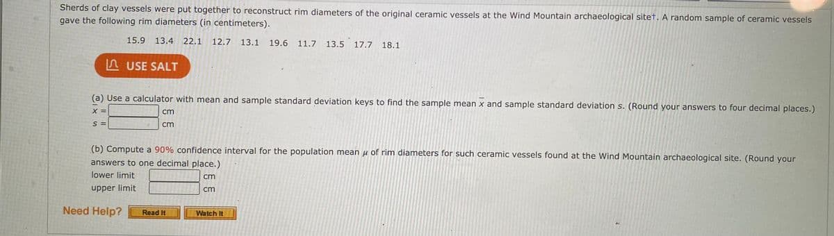 Sherds of clay vessels were put together to reconstruct rim diameters of the original ceramic vessels at the Wind Mountain archaeological sitet. A random sample of ceramic vessels
gave the following rim diameters (in centimeters).
15.9 13.4 22.1
12.7 13.1
19.6 11.7 13.5 17.7
18.1
A USE SALT
(a) Use a calculator with mean and sample standard deviation keys to find the sample mean x and sample standard deviation s. (Round your answers to four decimal places.)
X =
cm
S =
cm
(b) Compute a 90% confidence interval for the population mean H of rim diameters for such ceramic vessels found at the Wind Mountain archaeological site. (Round your
answers to one decimal place.)
lower limit
cm
upper limit
cm
Need Help?
Read It
Watch It
