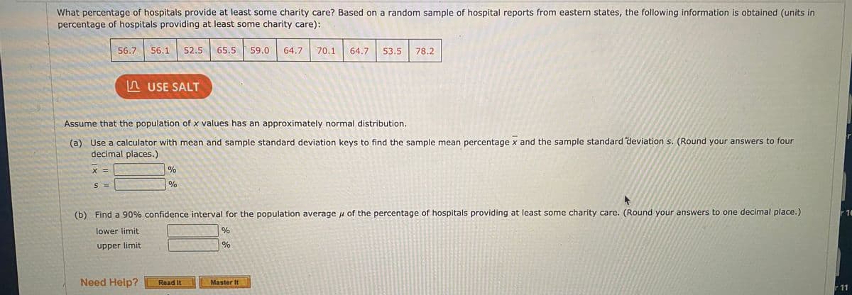 What percentage of hospitals provide at least some charity care? Based on a random sample of hospital reports from eastern states, the following information is obtained (units in
percentage of hospitals providing at least some charity care):
56.7
56.1
52.5
65.5
59.0
64.7
70.1
64.7
53.5
78.2
A USE SALT
Assume that the population of x values has an approximately normal distribution.
(a) Use a calculator with mean and sample standard deviation keys to find the sample mean percentage x and the sample standard deviation s. (Round your answers to four
decimal places.)
%
S =
(b) Find a 90% confidence interval for the population average u of the percentage of hospitals providing at least some charity care. (Round your answers to one decimal place.)
r 10
lower limit
upper limit
Need Help?
Master It
Read It
r 11
