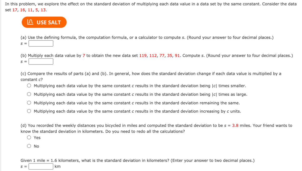 In this problem, we explore the effect on the standard deviation of multiplying each data value in a data set by the same constant. Consider the data
set 17, 16, 11, 5, 13.
In USE SALT
(a) Use the defining formula, the computation formula, or a calculator to compute s. (Round your answer to four decimal places.)
S =
(b) Multiply each data value by 7 to obtain the new data set 119, 112, 77, 35, 91. Compute s. (Round your answer to four decimal places.)
S =
(c) Compare the results of parts (a) and (b). In general, how does the standard deviation change if each data value is multiplied by a
constant c?
O Multiplying each data value by the same constant c results in the standard deviation being |c| times smaller.
Multiplying each data value by the same constant c results in the standard deviation being |c| times as large.
Multiplying each data value by the same constant c results in the standard deviation remaining the same.
Multiplying each data value by the same constant c results in the standard deviation increasing by c units.
(d) You recorded the weekly distances you bicycled in miles and computed the standard deviation to be s = 3.8 miles. Your friend wants to
know the standard deviation in kilometers. Do you need to redo all the calculations?
O Yes
No
Given 1 mile - 1.6 kilometers, what is the standard deviation in kilometers? (Enter your answer to two decimal places.)
S =
km
