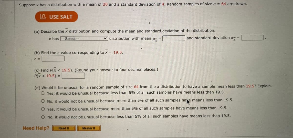 Suppose x has a distribution with a mean of 20 and a standard deviation of 4. Random samples of size n = 64 are drawn.
LUSE SALT
(a) Describe the x distribution and compute the mean and standard deviation of the distribution.
x has
-Select---
v distribution with mean µ,
and standard deviationo- =
(b) Find the z value corresponding to x = 19.5.
(c) Find P(x < 19.5). (Round your answer to four decimal places.)
P(x < 19.5) =
(d) Would it be unusual for a random sample of size 64 from the x distribution to have a sample mean less than 19.5? Explain.
O Yes, it would be unusual because less than 5% of all such samples have means less than 19.5.
O No, it would not be unusual because more than 5% of all such samples hare means less than 19.5.
O Yes, it would be unusual because more than 5% of all such samples have means less than 19.5.
O No, it would not be unusual because less than 5% of all such samples have means less than 19.5.
Need Help?
Read It
Master It
