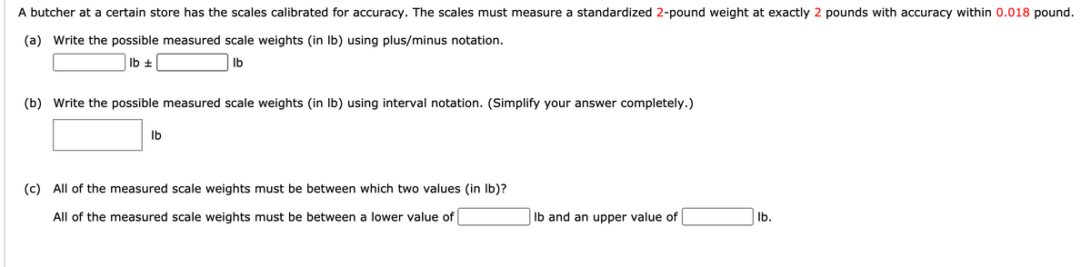 A butcher at a certain store has the scales calibrated for accuracy. The scales must measure a standardized 2-pound weight at exactly 2 pounds with accuracy within 0.018 pound.
(a) Write the possible measured scale weights (in Ib) using plus/minus notation.
Ib ±
Ib
(b) Write the possible measured scale weights (in Ib) using interval notation. (Simplify your answer completely.)
Ib
(c) All of the measured scale weights must be between which two values (in Ib)?
All of the measured scale weights must be between a lower value of
Ib and an upper value of
Ib.

