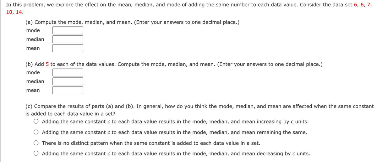 In this problem, we explore the effect on the mean, median, and mode of adding the same number to each data value. Consider the data set 6, 6, 7,
10, 14.
(a) Compute the mode, median, and mean. (Enter your answers to one decimal place.)
mode
median
mean
(b) Add 5 to each of the data values. Compute the mode, median, and mean. (Enter your answers to one decimal place.)
mode
median
mean
(c) Compare the results of parts (a) and (b). In general, how do you think the mode, median, and mean are affected when the same constant
is added to each data value in a set?
O Adding the same constant c to each data value results in the mode, median, and mean increasing by c units.
Adding the same constant c to each data value results in the mode, median, and mean remaining the same.
There is no distinct pattern when the same constant is added to each data value in a set.
Adding the same constant c to each data value results in the mode, median, and mean decreasing by c units.
