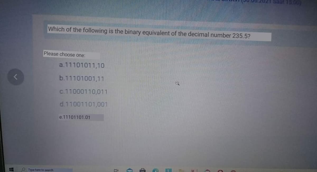 1500
Which of the following is the binary equivalent of the decimal number 235.5?
Please choose one:
a.11101011,10
b.11101001,11
c.11000110,011
d.11001101,001
e.11101101.01
Type here to search
