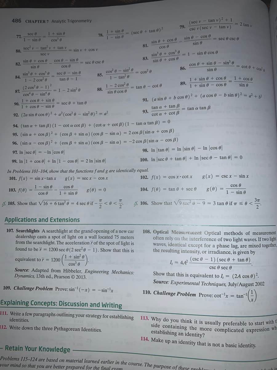 113. Why do you think it is usually preferable to start with t
486 CHAPTER 7 Analytic Trigonometry
(sec v - tan v)2 + 1
= 2 tan y
79.
csc v ( sec v- tan v)
1 + sin 6
cos' e
1 + sin 0
78.
sec 0
= (sec 0 + tan 0)2
77
1- sin
sin 0
sin 0 - cos 0
= sec 0 csc 0
sin 0 + cos 0
81.
cos 0
sin 0
sec' v
80.
tan v + tan v
= sin v + cos v
sin 0 + cos 6
83.
sec v
= 1 - sin 0 cos 0
sin 0 + cos 0
82.
cos 0 - sin 0
= sec 0 csc 0
sin 0 + cos 0
cos 0 + sin 0 - sin? e
86.
sin 0
cos 0
cos? 0 - sin? 0
85.
1- tan? 0
= cot 0 + cos
sin' e + cos' 0
84.
sec 0 - sin 6
= cos? 0
sin 6
1- 2 cos e
tan 0 - 1
1 + sin 0 + cos 0
89.
1 + sin 0 - cos 0
1 + cos 0
(2 cos 0 – 1)?
87.
cos 0 - sin' e
1- 2 cos? 0
88.
sin 0 cos 0
= 1- 2 sin? e
= tan 0
cot 0
sin 0
91. (a sin 0 + b cos 0)2 + (a cos 0 – b sin 0)² = q² + 12
1 + cos 0 + sin 0
90.
1 + cos 0
= sec 0 + tan 0
- sin e
tan a + tan B
93.
cot a + cot B
= tan a tan B
92. (2a sin 0 cos 0)2 + a? (cos? 0 – sin? 0)² = a²
94. (tan a + tan B) (1 - cot a cot B) + (cot a + cot B) (1 - tan a tan B) = 0
95. (sin a + cos B)2 + (cos B + sin a) (cos B - sin a) = 2 cos B(sin a + cos B)
96. (sin a – cos B)2 + (cos B + sin a) (cos B - sin a) = -2 cos B(sin a – cos B)
97. In |sec e = -In |cos 0|
98. In tan 0| = In |sin 0| – In |cos 0
99. In 1 + cos 0 + In |1 – cos e = 2 In |sin 0
100. In sec 0 + tan 0 + In sec 0 – tan 0 = 0
In Problems 101–104, show that the functions f and g are identically equal.
101. f(x) = sin x• tan x
g(x) = secx - cos x
102. f(x) = cos x• cot x
g(x) = csc x – sin x
1 - sin 0
cos 0
1 + sin 0
103. f(0) =
8(0) = 0
104. f(0) = tan 0 + sec 0
g(0)
cos e
cos e
1 - sin 0
A 105. Show that V16 + 6 tan² 0 = 4 sec 0 if -< 0 <.
A 106. Show that V9 sec? - 9 = 3 tan 0 if T so<
Applications and Extensions
107. Searchlights A searchlight at the grand opening of a new car
dealership casts a spot of light on a wall located 75 meters
from the searchlight. The acceleration i of the spot of light is
found to be i = 1200 sec 0 (2 sec² 0 – 1). Show that this is
108. Optical Measurement Optical methods of measurement
often rely on the interference of two light waves. If two light
waves, identical except for a phase lag, are mixed together,
the resulting intensity, or irradiance, is given by
sin o
cos 0
Source: Adapted from Hibbeler, Engineering Mechanics:
1+
equivalent to i = 1200
(csc e - 1) (sec 0 + tan 0)
I = 4A
csc 0 sec 0
Show that this is equivalent to I, = (2A cos 0)“.
Source: Experimental Techniques, July/August 2002
Dynamics, 13th ed., Pearson 2013.
109. Challenge Problem Prove: sin (-x) =
- sin 'x
110. Challenge Problem Prove: cot¬lx = tan
Explaining Concepts: Discussion and Writing
111. Write a few paragraphs outlining your strategy for establishing
identities.
112. Write down the three Pythagorean Identities.
side containing the more complicated expression w
establishing an identity?
114. Make up an identity that is not a basic identity.
- Retain Your Knowledge
Problems 115-124 are based on material learned earlier in the course. The purpose of these probla
your mind so that you are better prepared for the final exam
