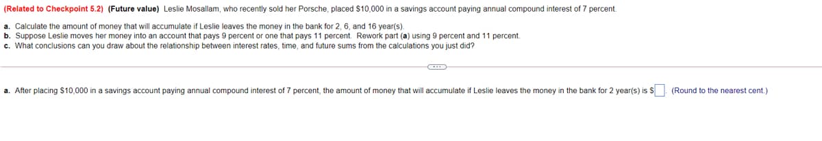 (Related to Checkpoint 5.2) (Future value) Leslie Mosallam, who recently sold her Porsche, placed $10,000 in a savings account paying annual compound interest of 7 percent.
a. Calculate the amount of money that will accumulate if Leslie leaves the money in the bank for 2, 6, and 16 year(s).
b. Suppose Leslie moves her money into an account that pays 9 percent or one that pays 11 percent. Rework part (a) using 9 percent and 11 percent.
c. What conclusions can you draw about the relationship between interest rates, time, and future sums from the calculations you just did?
a. After placing $10,000 in a savings account paying annual compound interest of 7 percent, the amount of money that will accumulate if Leslie leaves the money in the bank for 2 year(s) is $ (Round to the nearest cent.)
