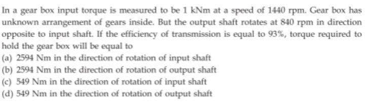 In a gear box input torque is measured to be 1 kNm at a speed of 1440 rpm. Gear box has
unknown arrangement of gears inside. But the output shaft rotates at 840 rpm in direction
opposite to input shaft. If the efficiency of transmission is equal to 93%, torque required to
hold the gear box will be equal to
(a) 2594 Nm in the direction of rotation of input shaft
(b) 2594 Nm in the direction of rotation of output shaft
(c) 549 Nm in the direction of rotation of input shaft
(d) 549 Nm in the direction of rotation of output shaft
