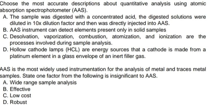 Choose the most accurate descriptions about quantitative analysis using atomic
absorption spectrophotometer (AAS).
A. The sample was digested with a concentrated acid, the digested solutions were
diluted in 10x dilution factor and then was directly injected into AAS.
B. AAS instrument can detect elements present only in solid samples
C. Desolvation, vaporization, combustion, atomization, and ionization are the
processes involved during sample analysis.
D. Hollow cathode lamps (HCL) are energy sources that a cathode is made from a
platinum element in a glass envelope of an inert filler gas.
AAS is the most widely used instrumentation for the analysis of metal and traces metal
samples. State one factor from the following is insignificant to AAS.
A. Wide range sample analysis
B. Effective
C. Low cost
D. Robust
