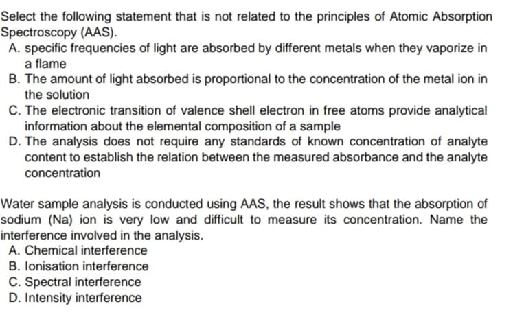 Select the following statement that is not related to the principles of Atomic Absorption
Spectroscopy (AAS).
A. specific frequencies of light are absorbed by different metals when they vaporize in
a flame
B. The amount of light absorbed is proportional to the concentration of the metal ion in
the solution
C. The electronic transition of valence shell electron in free atoms provide analytical
information about the elemental composition of a sample
D. The analysis does not require any standards of known concentration of analyte
content to establish the relation between the measured absorbance and the analyte
concentration
Water sample analysis is conducted using AAS, the result shows that the absorption of
sodium (Na) ion is very low and difficult to measure its concentration. Name the
interference involved in the analysis.
A. Chemical interference
B. lonisation interference
C. Spectral interference
D. Intensity interference
