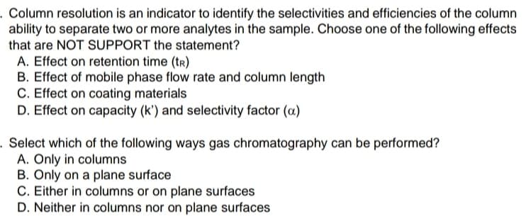 . Column resolution is an indicator to identify the selectivities and efficiencies of the column
ability to separate two or more analytes in the sample. Choose one of the following effects
that are NOT SUPPORT the statement?
A. Effect on retention time (tr)
B. Effect of mobile phase flow rate and column length
C. Effect on coating materials
D. Effect on capacity (k') and selectivity factor (a)
. Select which of the following ways gas chromatography can be performed?
A. Only in columns
B. Only on a plane surface
C. Either in columns or on plane surfaces
D. Neither in columns nor on plane surfaces
