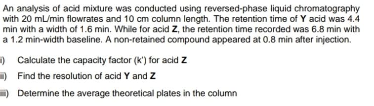 An analysis of acid mixture was conducted using reversed-phase liquid chromatography
with 20 mL/min flowrates and 10 cm column length. The retention time of Y acid was 4.4
min with a width of 1.6 min. While for acid Z, the retention time recorded was 6.8 min with
a 1.2 min-width baseline. A non-retained compound appeared at 0.8 min after injection.
i)
Calculate the capacity factor (k') for acid Z
ii) Find the resolution of acid Y and Z
iii) Determine the average theoretical plates in the column
