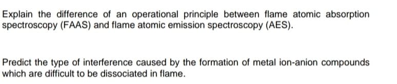 Explain the difference of an operational principle between flame atomic absorption
spectroscopy (FAAS) and flame atomic emission spectroscopy (AES).
Predict the type of interference caused by the formation of metal ion-anion compounds
which are difficult to be dissociated in flame.
