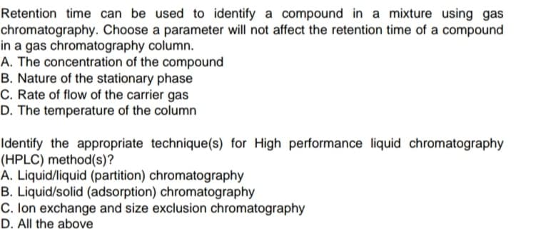 Retention time can be used to identify a compound in a mixture using gas
chromatography. Choose a parameter will not affect the retention time of a compound
in a gas chromatography column.
A. The concentration of the compound
B. Nature of the stationary phase
C. Rate of flow of the carrier gas
D. The temperature of the column
Identify the appropriate technique(s) for High performance liquid chromatography
(HPLC) method(s)?
A. Liquid/liquid (partition) chromatography
B. Liquid/solid (adsorption) chromatography
C. Ion exchange and size exclusion chromatography
D. All the above
