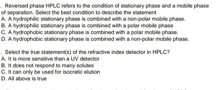 . Reversed phase HPLC refers to the condition of stationary phase and a mobile phase
of separation. Select the best condition to describe the statement
A. A hydrophilic stationary phase is combined with a non-polar mobile phase.
B. A hydrophilic stationary phase is combined with a polar mobile phase
C. A hydrophobic stationary phase is combined with a polar mobile phase.
D. A hydrophobic stationary phase is combined with a non-polar mobile phase.
. Select the true statement(s) of the refractive index detector in HPLC?
A. It is more sensitive than a UV detector
B. It does not respond to many solutes
C. It can only be used for isocratic elution
D. All above is true
