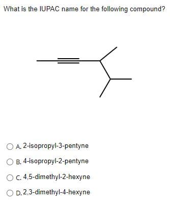 What is the IUPAC name for the following compound?
O A. 2-isopropyl-3-pentyne
O B. 4-isopropyl-2-pentyne
OC 4,5-dimethyl-2-hexyne
O D.2,3-dimethyl-4-hexyne
