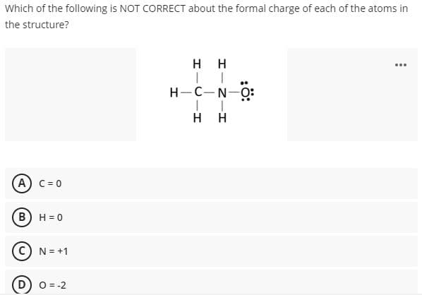 Which of the following is NOT CORRECT about the formal charge of each of the atoms in
the structure?
H H
...
H-C-N-O:
H H
A) C = 0
B) H = 0
N = +1
D) o = -2
