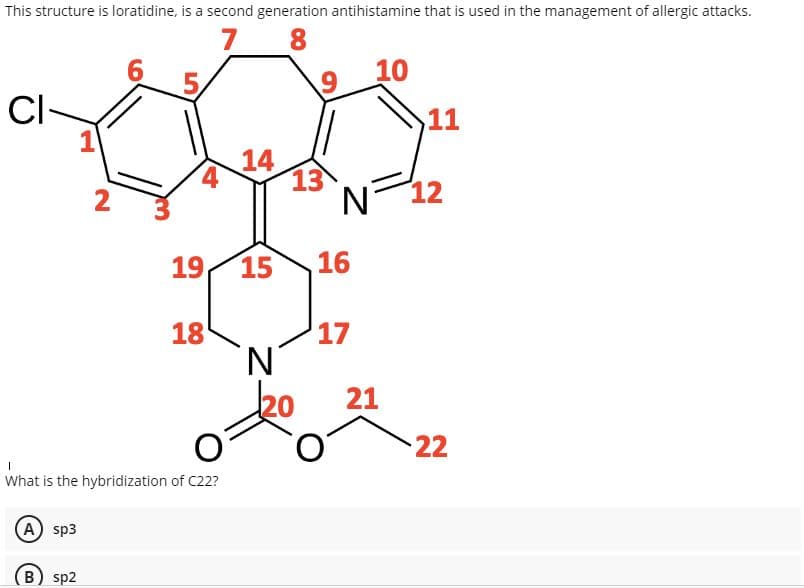 This structure is loratidine, is a second generation antihistamine that is used in the management of allergic attacks.
7
8
6
10
CI-
11
14
13
N 12
2
19
15
16
18
17
N.
ko
21
22
What is the hybridization of C22?
A) sp3
(B) sp2
