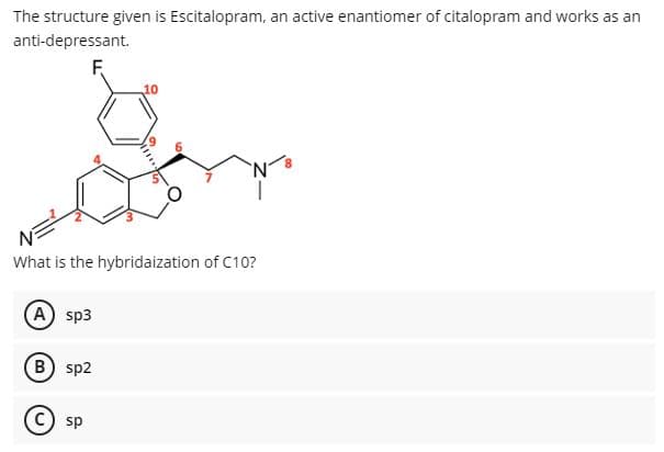 The structure given is Escitalopram, an active enantiomer of citalopram and works as an
anti-depressant.
F
What is the hybridaization of C10?
A sp3
B) sp2
sp

