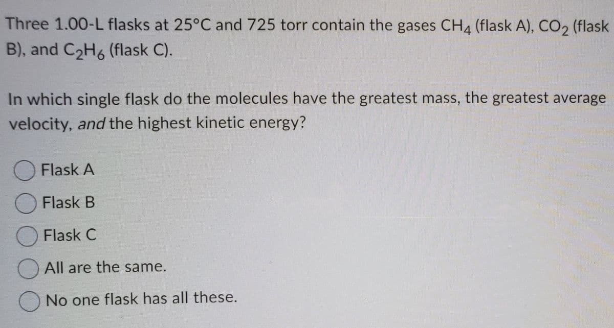 Three 1.00-L flasks at 25°C and 725 torr contain the gases CH4 (flask A), CO2 (flask
B), and C2H6 (flask C).
In which single flask do the molecules have the greatest mass, the greatest average
velocity, and the highest kinetic energy?
OFlask A
O Flask B
O Flask C
All are the same.
O No one flask has all these.
