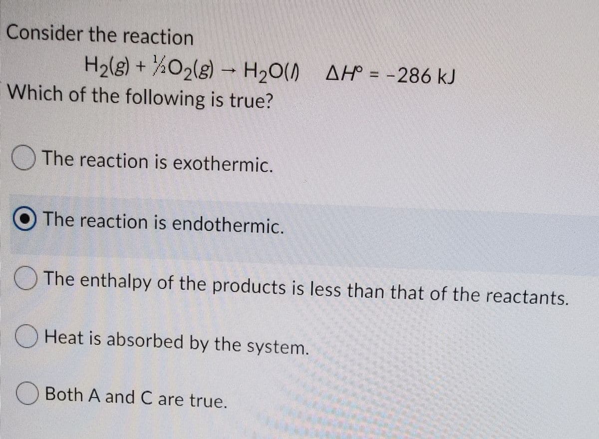Consider the reaction
H2lg) + ¾O2(g) – H,O() AH = -286 kJ
AH° = -286 kJ
Which of the following is true?
The reaction is exothermic.
O The reaction is endothermic.
The enthalpy of the products is less than that of the reactants.
Heat is absorbed by the system.
Both A and C are true.
