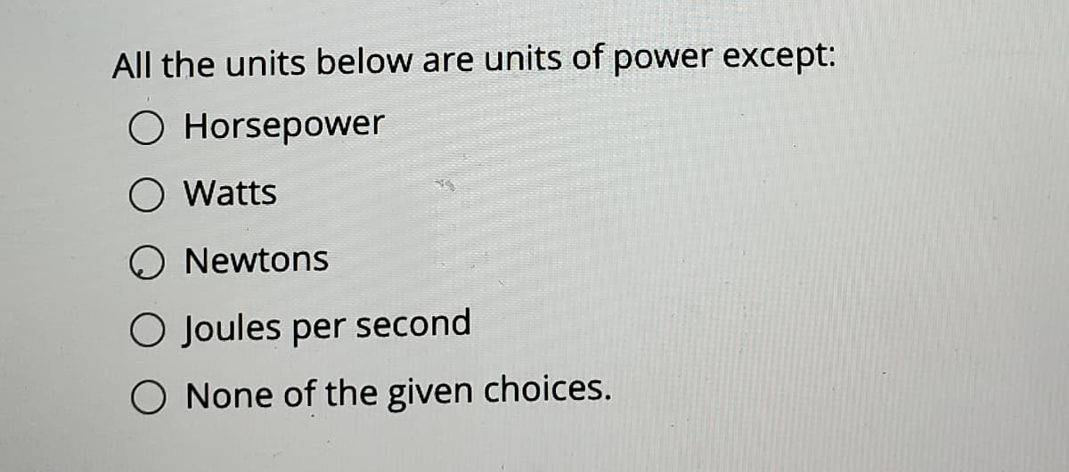 All the units below are units of power except:
O Horsepower
O Watts
O Newtons
O Joules per second
O None of the given choices.
