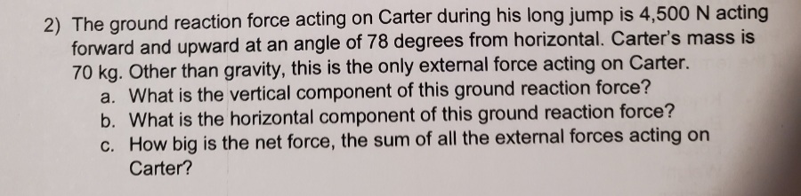2) The ground reaction force acting on Carter during his long jump is 4,500 N acting
forward and upward at an angle of 78 degrees from horizontal. Carter's mass is
70 kg. Other than gravity, this is the only external force acting on Carter.
a. What is the vertical component of this ground reaction force?
b. What is the horizontal component of this ground reaction force?
c. How big is the net force, the sum of all the external forces acting on
Carter?
