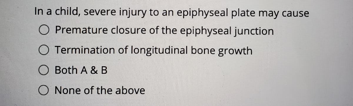 In a child, severe injury to an epiphyseal plate may cause
O Premature closure of the epiphyseal junction
O Termination of longitudinal bone growth
O Both A & B
O None of the above
