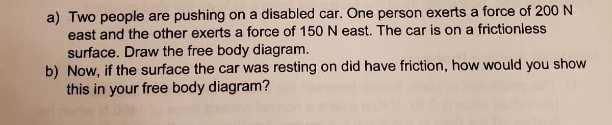 a) Two people are pushing on a disabled car. One person exerts a force of 200 N
east and the other exerts a force of 150 N east. The car is on a frictionless
surface. Draw the free body diagram.
b) Now, if the surface the car was resting on did have friction, how would you show
this in your free body diagram?
