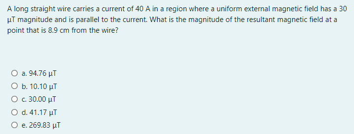 A long straight wire carries a current of 40 A in a region where a uniform external magnetic field has a 30
µT magnitude and is parallel to the current. What is the magnitude of the resultant magnetic field at a
point that is 8.9 cm from the wire?
O a. 94.76 µT
O b. 10.10 µT
О с. 30.00 иT
O d. 41.17 µT
О е. 269.83 иT
