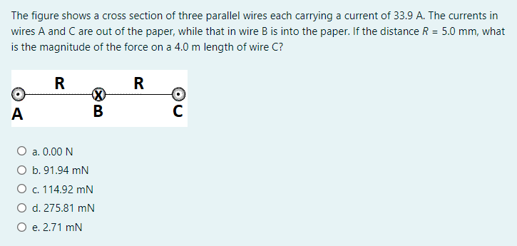 The figure shows a cross section of three parallel wires each carrying a current of 33.9 A. The currents in
wires A and C are out of the paper, while that in wire B is into the paper. If the distance R = 5.0 mm, what
is the magnitude of the force on a 4.0 m length of wire C?
R
R
A
В
C
Оа. 0.00 N
O b. 91.94 mN
О с. 114.92 mN
O d. 275.81 mN
O e. 2.71 mN
