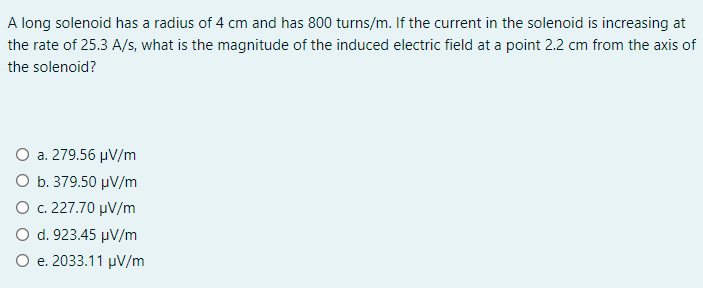 A long solenoid has a radius of 4 cm and has 800 turns/m. If the current in the solenoid is increasing at
the rate of 25.3 A/s, what is the magnitude of the induced electric field at a point 2.2 cm from the axis of
the solenoid?
O a. 279.56 µV/m
Ο b 379.50 μν /m
Ο c227.70 μν/m
O d. 923.45 µV/m
O e. 2033.11 µV/m

