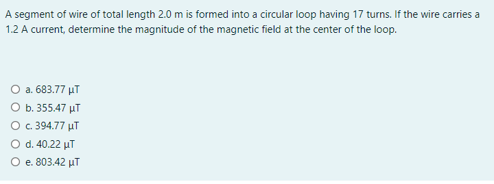 A segment of wire of total length 2.0 m is formed into a circular loop having 17 turns. If the wire carries a
1.2 A current, determine the magnitude of the magnetic field at the center of the loop.
O a. 683.77 µT
O b. 355.47 µT
O c. 394.77 µT
O d. 40.22 µT
O e. 803.42 µT
