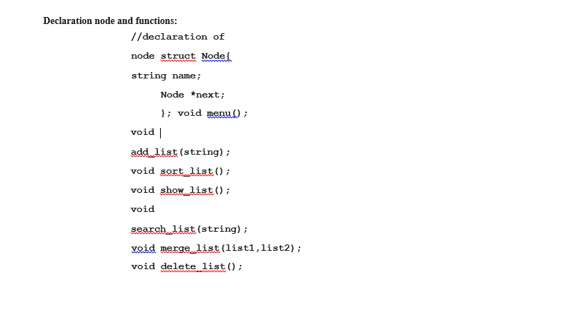 Declaration node and functions:
//declaration of
node struct Node{
www
string name;
Node *next;
}; void menu ();
void |
add list (string) ;
void sort list();
void show list ();
void
search list (string);
void merge list(listl,list2);
void delete list ();
