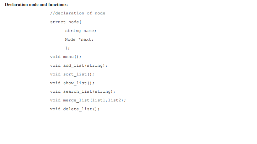 Declaration node and functions:
//declaration of node
struct Node{
string name;
Node *next;
} ;
void menu ();
void add_list (string);
void sort list();
void show_list();
void search_list (string);
void merge_list (list1,list2);
void delete_list();
