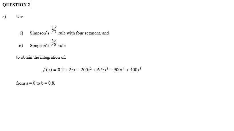 QUESTION 2|
a)
Use
i)
Simpson's /3
rule with four segment, and
i1)
Simpson's /8 rule
to obtain the integration of:
f (x) = 0.2 + 25x – 200x2 + 675x³ – 900x + 400x
from a =0 to b = 0.8.
