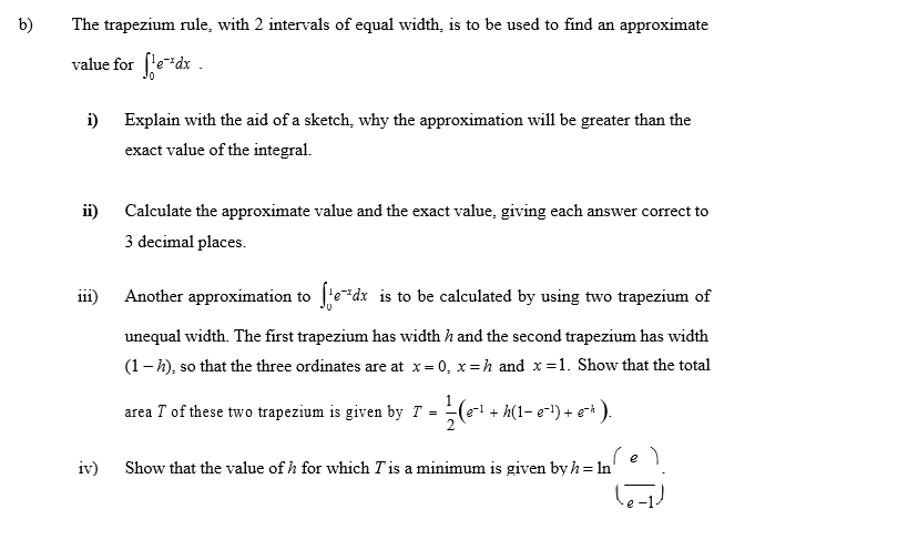 b)
The trapezium rule, with 2 intervals of equal width, is to be used to find an approximate
value for fe"dx .
i)
Explain with the aid of a sketch, why the approximation will be greater than the
exact value of the integral.
ii)
Calculate the approximate value and the exact value, giving each answer correct to
3 decimal places.
i11)
Another approximation to
'e*dx is to be calculated by using two trapezium of
...
unequal width. The first trapezium has width h and the second trapezium has width
(1– k), so that the three ordinates are at x= 0, x=h and x=1. Show that the total
area T of these two trapezium is given by T =(e-1 + h(1- e-) + ei ).
(e)
Show that the value of h for which T is a minimum is given by h = In
iv)
