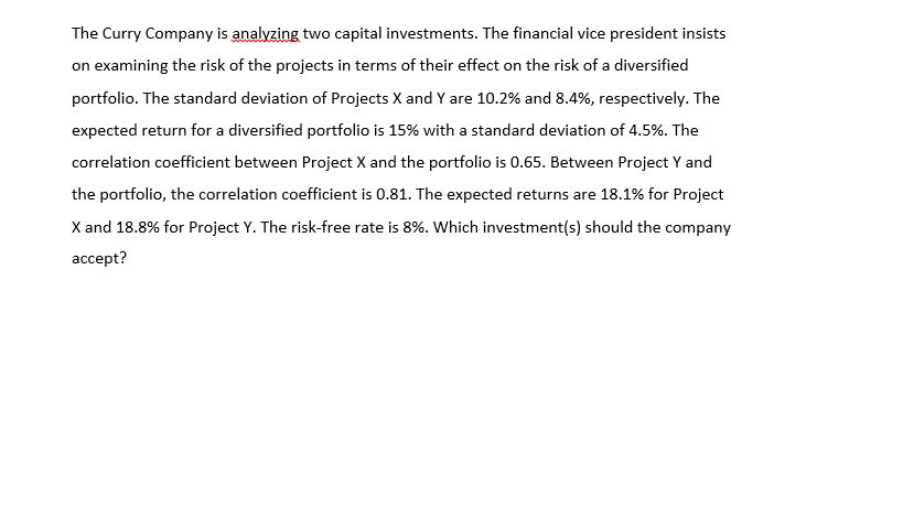 The Curry Company is analyzing two capital investments. The financial vice president insists
on examining the risk of the projects in terms of their effect on the risk of a diversified
portfolio. The standard deviation of Projects X and Y are 10.2% and 8.4%, respectively. The
expected return for a diversified portfolio is 15% with a standard deviation of 4.5%. The
correlation coefficient between Project X and the portfolio is 0.65. Between Project Y and
the portfolio, the correlation coefficient is 0.81. The expected returns are 18.1% for Project
X and 18.8% for Project Y. The risk-free rate is 8%. Which investment(s) should the company
ассept?
