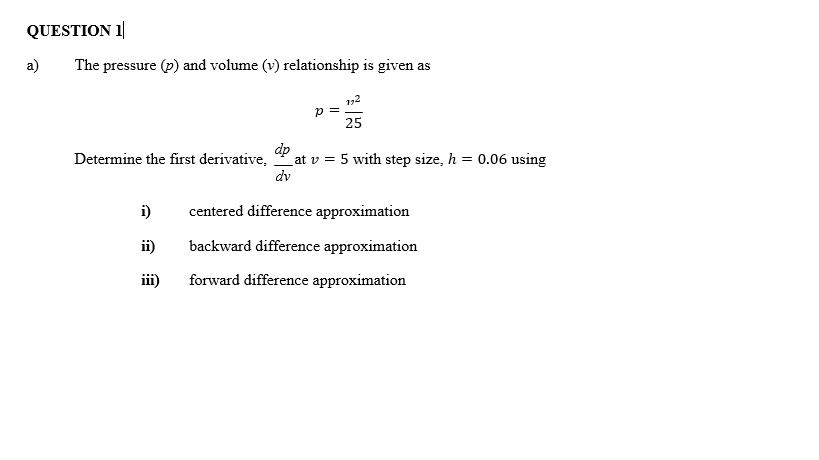 QUESTION 1
a)
The pressure (p) and volume (v) relationship is given as
p =
25
dp
at v = 5 with step size, h = 0.06 using
dv
Determine the first derivative,
i)
centered difference approximation
ii)
backward difference approximation
iii)
forward difference approximation
